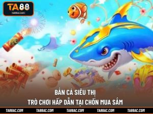 Bắn Cá Siêu Thị - Trò Chơi Hấp Dẫn Tại Chốn Mua Sắm